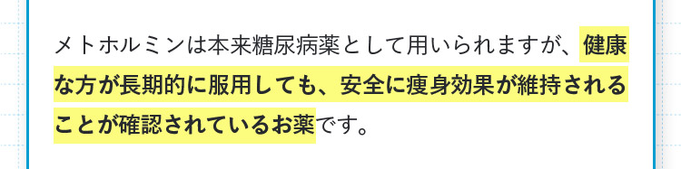 メトホルミンは本来糖尿病薬として用いられますが、健康な方が長期的に服用しても、安全に痩身効果が維持されることが確認されているお薬です。