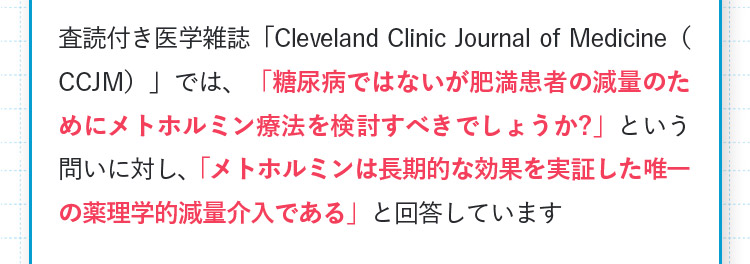 査読付き医学雑誌「ClevelandClinicJournalofMedicine（CCJM）」では、「糖尿病ではないが肥満患者の減量のためにメトホルミン療法を検討すべきでしょうか？」という問いに対し、「メトホルミンは長期的な効果を実証した唯一の薬理学的減量介入である」と回答しています