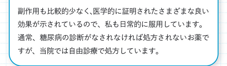 副作用も比較的少なく、医学的に証明されたさまざまな良い効果が示されているので、私も日常的に服用しています。通常、糖尿病の診断がなされなければ処方されないお薬ですが、当院では自由診療で処方しています。