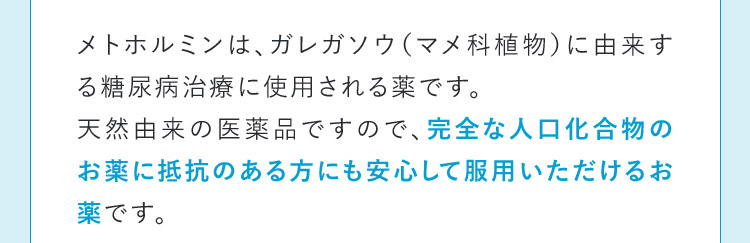 メトホルミンは、ガレガソウ（マメ科植物）に由来する糖尿病治療に使用される薬です。天然由来の医薬品ですので、完全な人口化合物のお薬に抵抗のある方にも安心して服用いただけるお薬です。