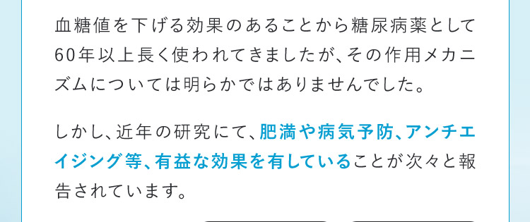 血糖値を下げる効果のあることから糖尿病薬として60年以上長く使われてきましたが、その作用メカニズムについては明らかではありませんでした。 しかし、近年の研究にて、肥満や病気予防、アンチエイジング等、有益な効果を有していることが次々と報告されています。