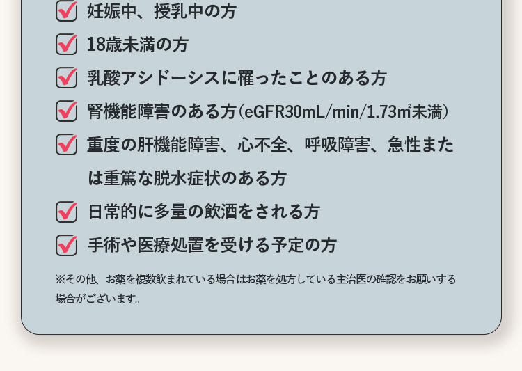 妊娠中、授乳中の方 18歳未満の方 乳酸アシドーシスに罹ったことある方 腎機能障害のある方（eGFR30mL/min/1.73m2未満） 重度の肝機能障害、心不全、呼吸障害、急性または重篤な脱水症状のある方 日常的に多量の飲酒をされる方 手術や医療処置を受ける予定の方 ※その他、お薬を複数飲まれている場合はお薬を処方している主治医の確認をお願いする場合がございます。