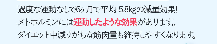 過度な運動なしで6ヶ月で平均ー5.8kgの減量効果！メトホルミンには運動したような効果があります。ダイエット中減りがちな筋肉量も維持しやすくなります。