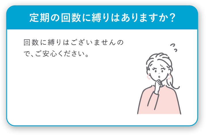 定期の回数に縛りはありますか？ 回数に縛りはございませんので、ご安心ください。