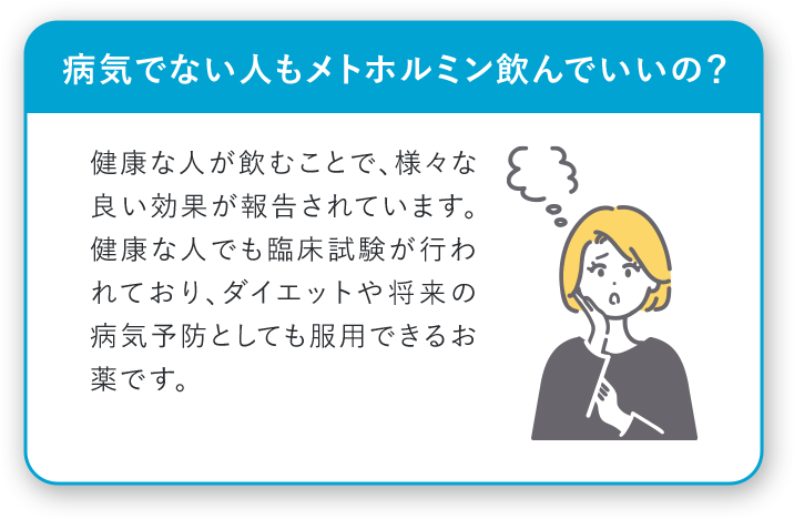 病気でない人もメトホルミン飲んでいいの？ 健康な人が飲むことで、様々な良い効果が報告されています。健康な人でも臨床実験が行われており、ダイエットや将来の病気予防としても服用できるお薬です。