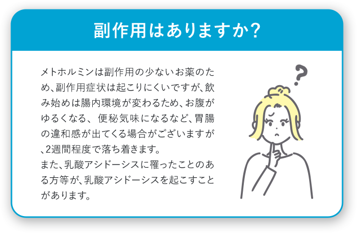 副作用はありますか？ メトホルミンは副作用の少ないお薬のため、副作用症状は起こりにくいですが、飲み始めは腸内環境が変わるため、お腹がゆるくなる、便秘気味になるなど、胃腸の違和感が出てくる場合がございますが、2週間程度で落ち着きます。また、乳酸アシドーシスに罹ったことのある方等が、乳酸アシドーシスを起こすことがあります。