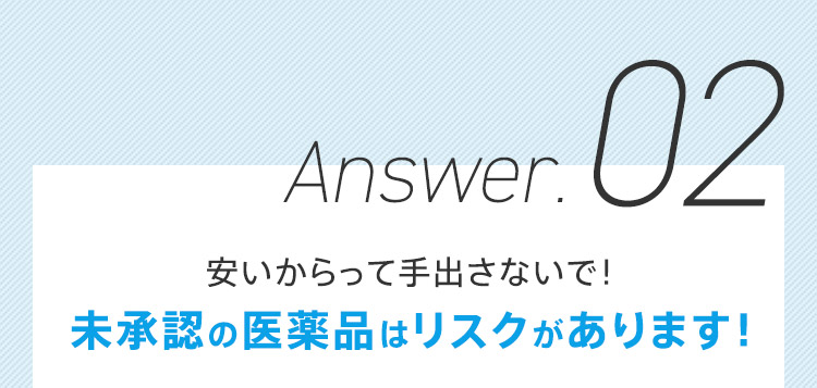 Answer.02 安いからって手出さないで！ 未承認の医薬品はリスクがあります！