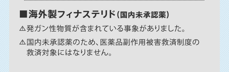■海外製フィナステリド(国内未承認薬) 発ガン性物質が含まれている事象がありました。 国内未承認薬のため、医薬品副作用被害救済制度の救済対象にはなりません。