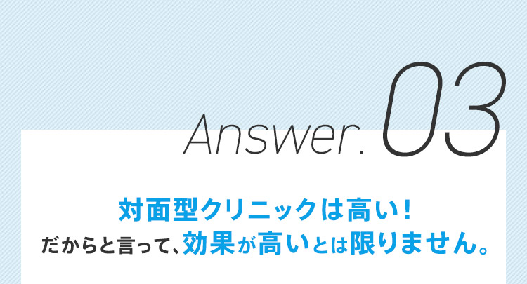 Answer.03 対面型クリニックは高い！ だからと言って、効果が高いとは限りません。