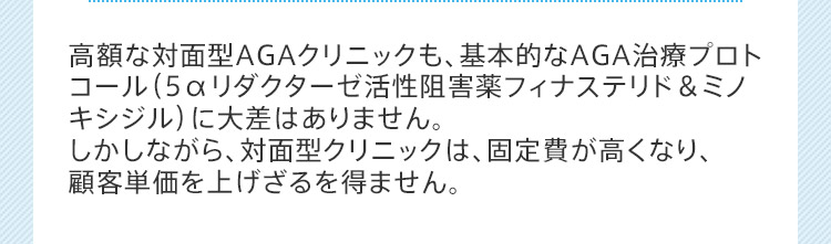 高額な対面型AGAクリニックも、基本的なAGA治療プロトコール(5αリダクターゼ活性阻害薬フィナステリド&ミノキシジル)に大差はありません。しかしながら、対面型クリニックは、固定費が高くなり、顧客単価を上げざるを得ません。