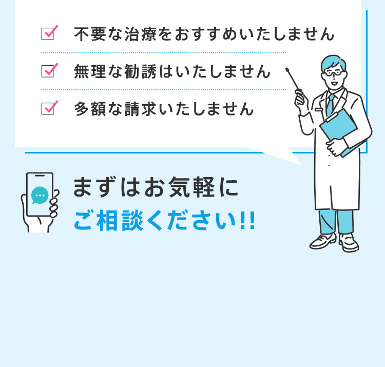 不要な治療をおすすめいたしません 無理な勧誘はいたしません 多額な請求いたしません まずはお気軽にご相談ください！！