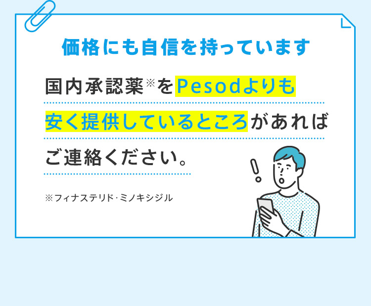 価格にも自信を持っています 国内承認薬※をPesodよりも安く提供しているところがあればご連絡ください。 ※フィナステリド・ミノキシジル