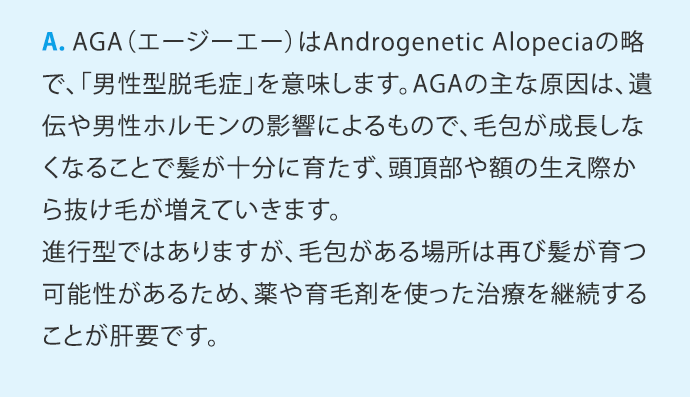A.AGA(エージーエー)はAndrogenetic Alopeciaの略で、「男性型脱毛症」を意味します。AGAの主な原因は、遺伝や男性ホルモンの影響によるもので、毛包が成長しなくなることで髪が十分に育たず、頭頂部や額の生え際から抜け毛が増えていきます。進行型ではありますが、毛包がある場所は再び髪が育つ可能性があるため、薬や育毛剤を使った治療を継続することが肝要です。