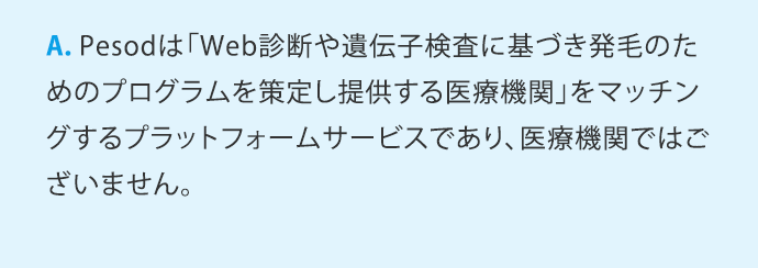 A.Pesodは「Web診断や遺伝子検査に基づき発毛のためのプログラムを策定し提供する医療機関」をマッチングするプラットフォームサービスであり、医療機関ではございません。