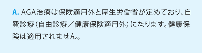 A.AGA治療は保険適用外と厚生労働省が定めており、自費診療(自由診療／健康保険適用外)になります。健康保険は適用されません。