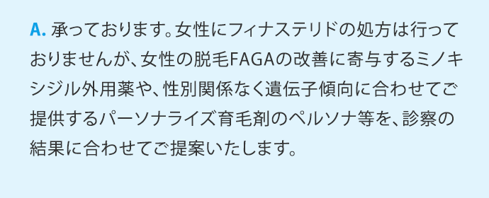 A.承っております。女性にフィナステリドの処方は行っておりませんが、女性の脱毛FAGAの改善に寄与するミノキシジル外用薬や、性別関係なく遺伝子傾向に合わせてご提供するパーソナライズ育毛剤のペルソナ等を、診察の結果に合わせてご提案いたします。