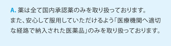 A.薬は全て国内承認薬のみを取り扱っております。また、安心して服用していただけるよう「医療機関へ適切な経路で納入された医薬品」のみを取り扱っております。