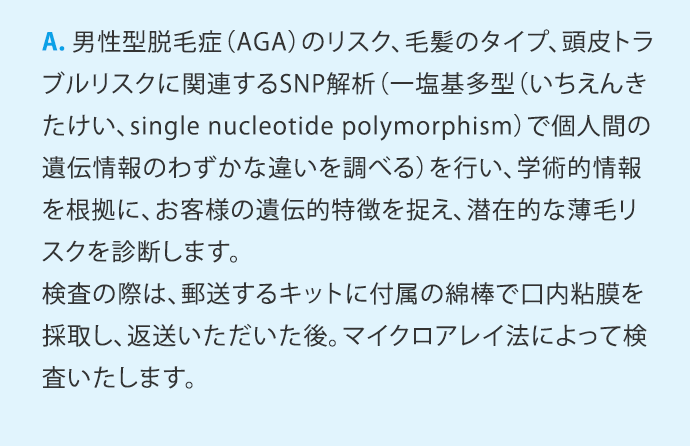 A.男性型脱毛症(AGA)のリスク、毛髪のタイプ、頭皮トラブルリスクに関連するSNP解析(一塩基多型(いちえんきたけい、single nucleotide polymorphism)で個人間の遺伝情報のわずかな違いを調べる)を行い、学術的情報を根拠に、お客様の遺伝的特徴を捉え、潜在的な薄毛リスクを診断します。検査の際は、郵送するキットに付属の綿棒で口内粘膜を検査採取し、返送いただいた後、マイクロアレイ法によって検査いたします。
