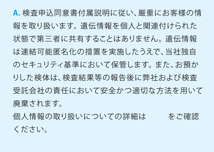 A.検査申込同意書付属説明に従い、厳重にお客様の情報を取り扱います。遺伝情報を個人と関連付けられた状態で第三者に共有することはありません。遺伝情報は連結可能匿名化の措置を実施したうえで、当社独自のセキュリティ基準において保管します。また、お預かりした検体は、検査結果等の報告後に弊社および検査受託会社の責任において安全かつ適切な方法を用いて廃棄されます。個人情報の取り扱いについての詳細はこちらをご確認ください。