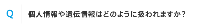 Q 個人情報や遺伝情報はどのように扱われますか？