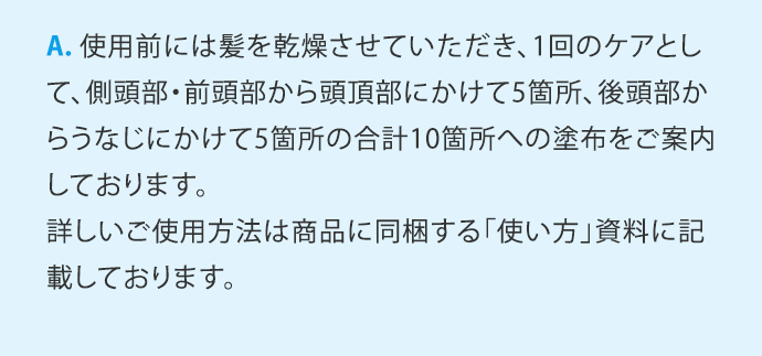 A.使用前には髪を乾燥させていただき、1回のケアとして、側頭部・前頭部から頭頂部にかけて5箇所、後頭部からうなじにかけて5箇所の合計10箇所への塗布をご案内しております。詳しいご使用方法は商品に同梱する「使い方」資料に記載しております。 