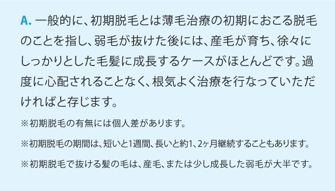 A.一般的に、初期脱毛とは薄毛治療の初期におこる脱毛のことを指し、弱毛が抜けた後には、産毛が育ち、徐々にしっかりとした毛髪に成長するケースがほとんどです。過度に心配されることなく、根気よく治療を行なっていただければと存じます。 ※初期脱毛の有無には個人差があります。 ※初期脱毛の期間は、短いと1週間、長いと約1、2ヶ月継続することもあります。 ※初期脱毛で抜ける髪の毛は、産毛、または少し成長した弱毛が大半です。