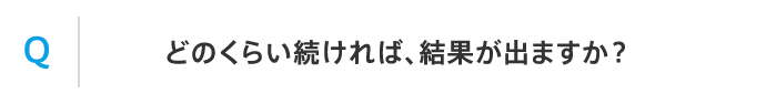 Q どのくらい続ければ、結果が出ますか？