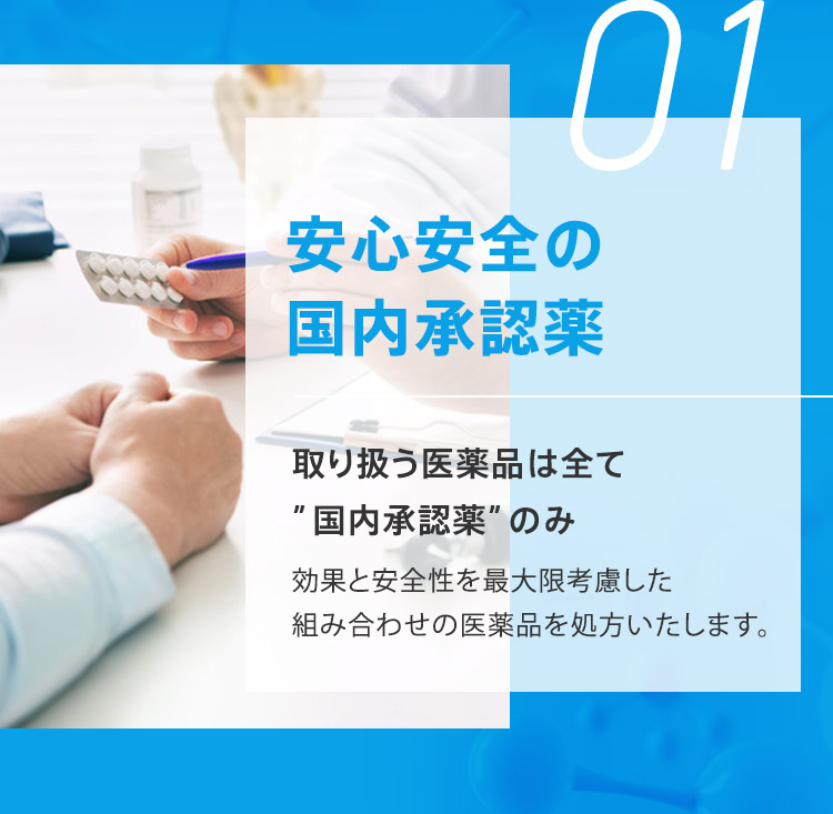 01 安心安全の国内承認薬 取り扱う医薬品は全て“国内承認薬”のみ 効果と安全性を最大限考慮した組み合わせの医薬品を処方いたします。