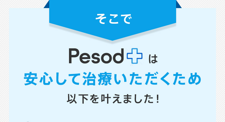 そこで Pesod+は安心して治療いただくため以下を叶えました！
