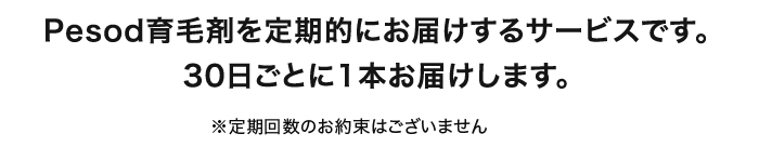 Pesod育毛剤を定期的にお届けするサービスです。30日ごとに1本お届けします。